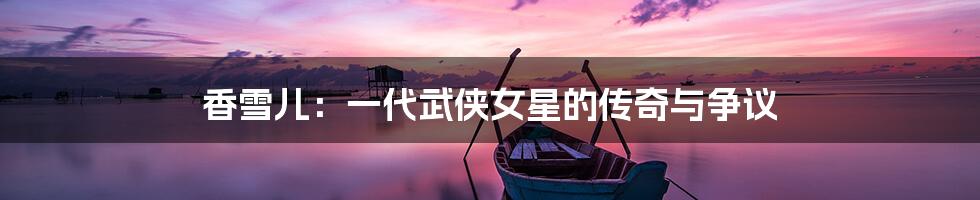 香雪儿:一代武侠女星的传奇与争议