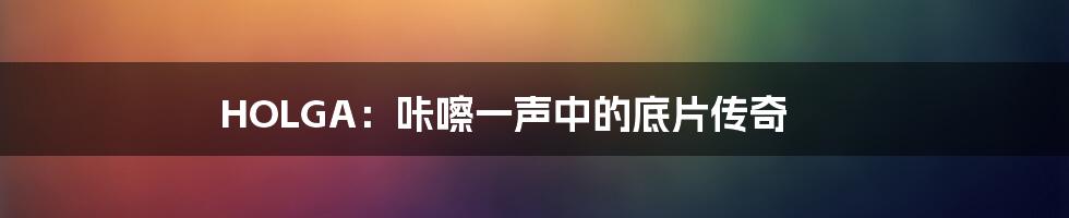 HOLGA：咔嚓一声中的底片传奇