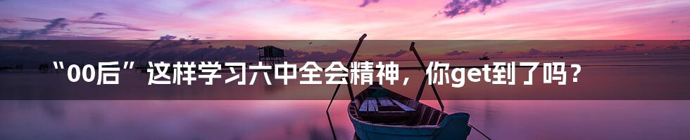 “00后”这样学习六中全会精神,你get到了吗?