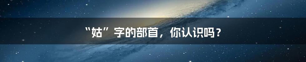 “姑”字的部首，你认识吗？