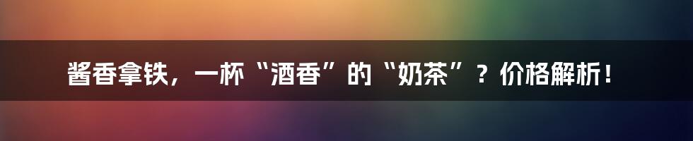 酱香拿铁,一杯“酒香”的“奶茶”?价格解析!