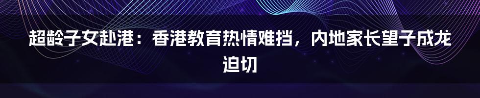 超龄子女赴港：香港教育热情难挡，内地家长望子成龙迫切