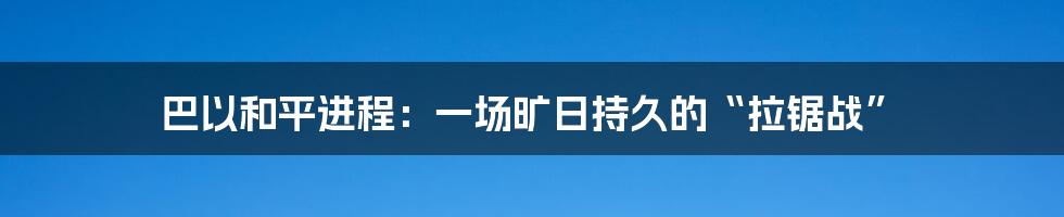 巴以和平进程:一场旷日持久的“拉锯战”
