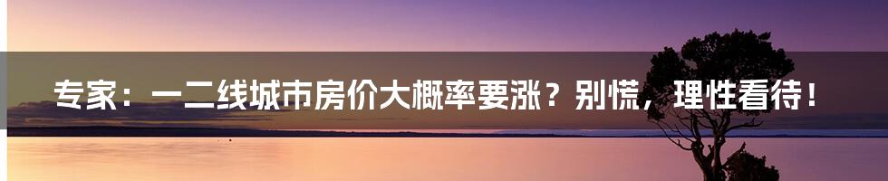 专家:一二线城市房价大概率要涨?别慌,理性看待!