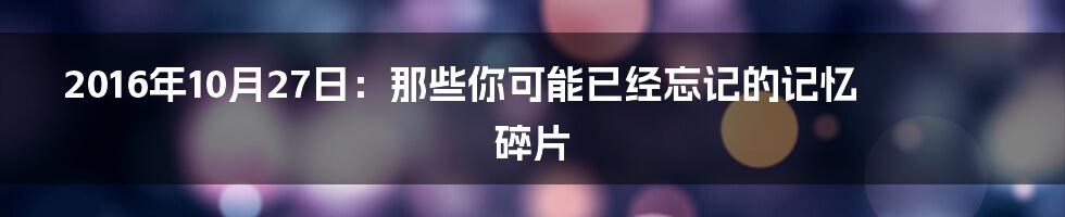 2016年10月27日:那些你可能已经忘记的记忆碎片