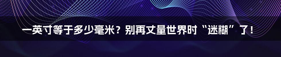 一英寸等于多少毫米?别再丈量世界时“迷糊”了!