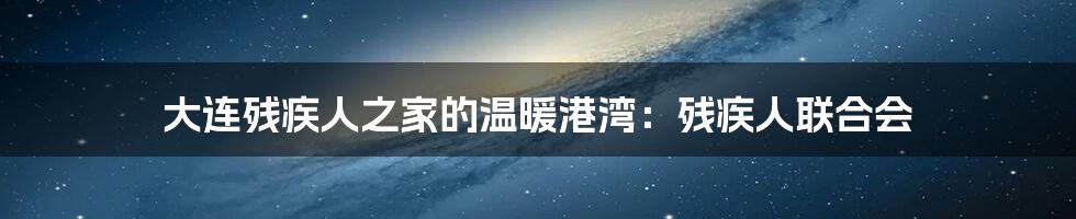 大连残疾人之家的温暖港湾:残疾人联合会