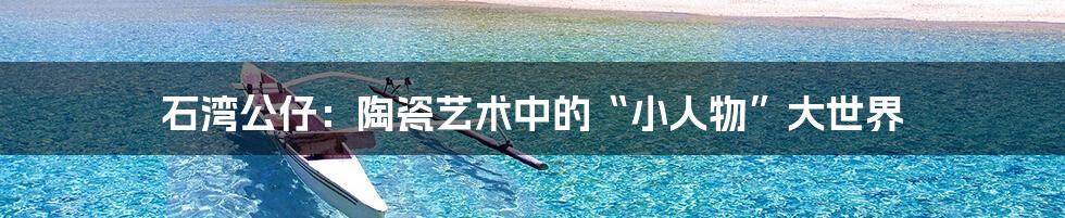 石湾公仔:陶瓷艺术中的“小人物”大世界