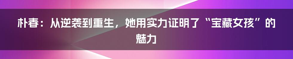 朴春:从逆袭到重生,她用实力证明了“宝藏女孩”的魅力