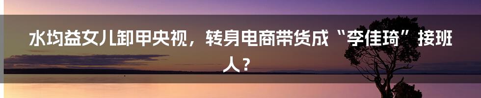 水均益女儿卸甲央视，转身电商带货成“李佳琦”接班人？