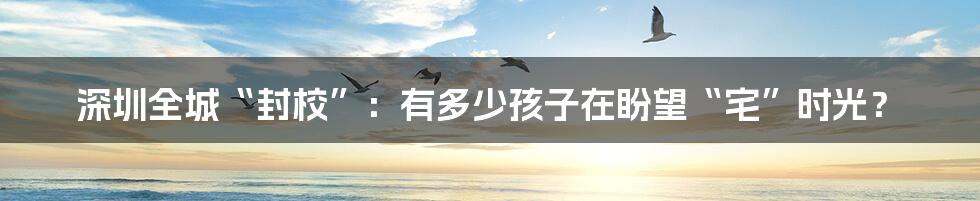 深圳全城“封校”:有多少孩子在盼望“宅”时光?