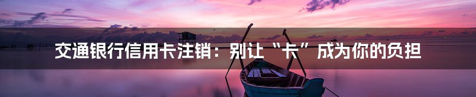 交通银行信用卡注销:别让“卡”成为你的负担