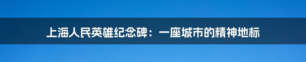 上海人民英雄纪念碑:一座城市的精神地标