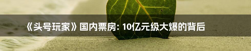 《头号玩家》国内票房: 10亿元级大爆的背后