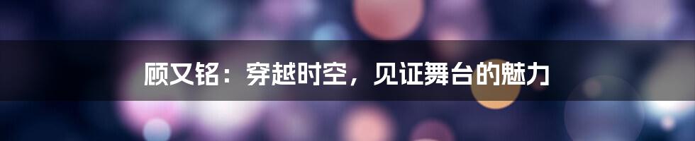 顾又铭:穿越时空,见证舞台的魅力