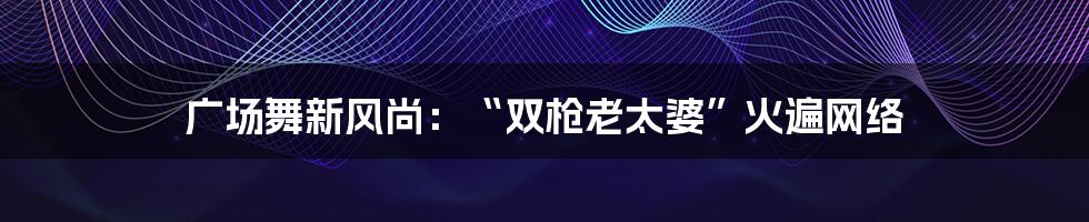 广场舞新风尚:“双枪老太婆”火遍网络