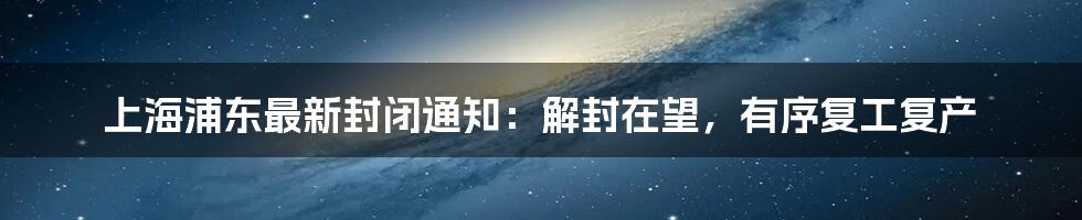 上海浦东最新封闭通知:解封在望,有序复工复产
