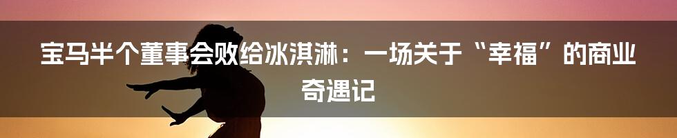 宝马半个董事会败给冰淇淋：一场关于“幸福”的商业奇遇记