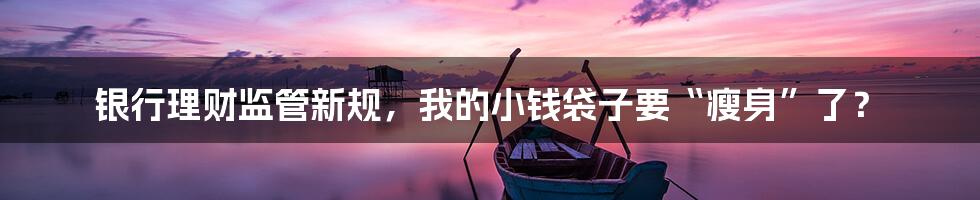银行理财监管新规,我的小钱袋子要“瘦身”了?