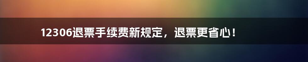 12306退票手续费新规定,退票更省心!