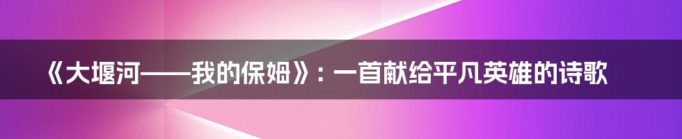 《大堰河——我的保姆》: 一首献给平凡英雄的诗歌