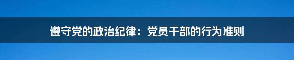 遵守党的政治纪律:党员干部的行为准则