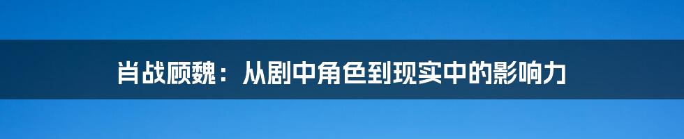肖战顾魏:从剧中角色到现实中的影响力