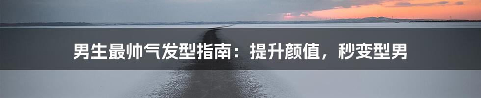 男生最帅气发型指南:提升颜值,秒变型男