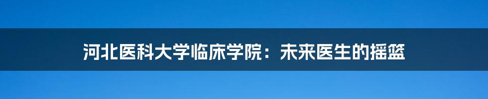 河北医科大学临床学院:未来医生的摇篮