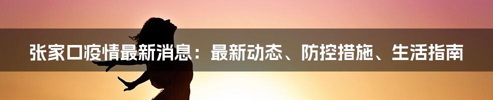 张家口疫情最新消息:最新动态、防控措施、生活指南