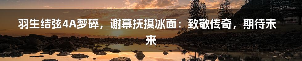 羽生结弦4A梦碎,谢幕抚摸冰面:致敬传奇,期待未来
