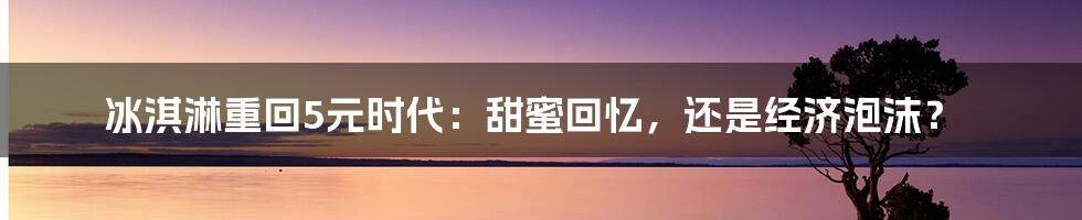 冰淇淋重回5元时代:甜蜜回忆,还是经济泡沫?