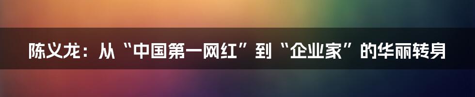 陈义龙：从“中国第一网红”到“企业家”的华丽转身