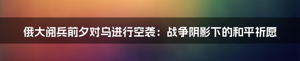 俄大阅兵前夕对乌进行空袭:战争阴影下的和平祈愿