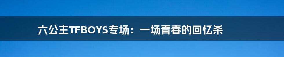 六公主TFBOYS专场:一场青春的回忆杀