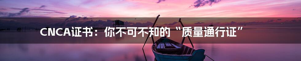 CNCA证书:你不可不知的“质量通行证”