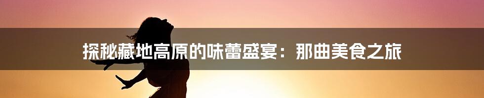 探秘藏地高原的味蕾盛宴:那曲美食之旅