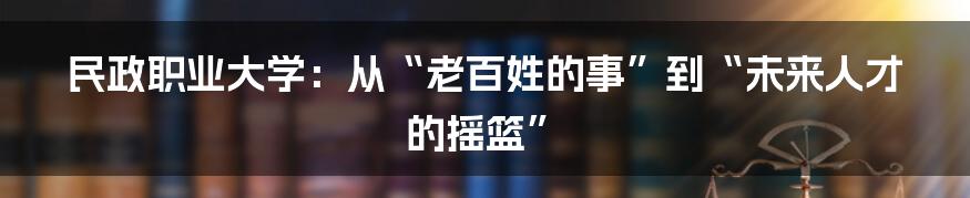 民政职业大学:从“老百姓的事”到“未来人才的摇篮”