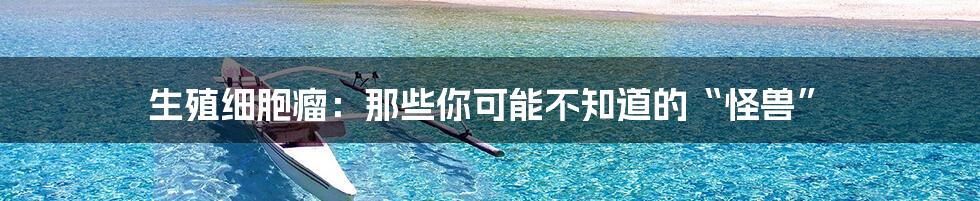 生殖细胞瘤：那些你可能不知道的“怪兽”