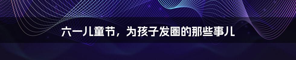 六一儿童节,为孩子发圈的那些事儿