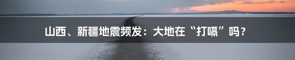 山西、新疆地震频发:大地在“打嗝”吗?