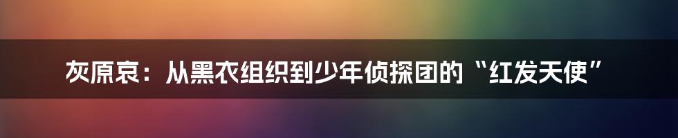 灰原哀:从黑衣组织到少年侦探团的“红发天使”