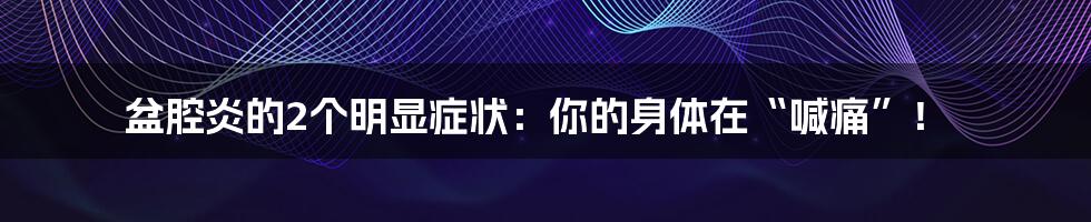 盆腔炎的2个明显症状:你的身体在“喊痛”!