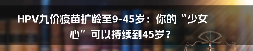 HPV九价疫苗扩龄至9-45岁:你的“少女心”可以持续到45岁?