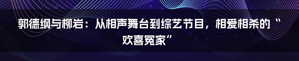郭德纲与柳岩：从相声舞台到综艺节目，相爱相杀的“欢喜冤家”
