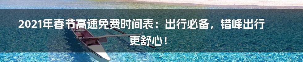 2021年春节高速免费时间表：出行必备，错峰出行更舒心！