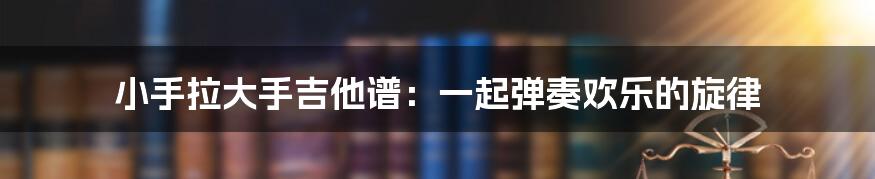 小手拉大手吉他谱：一起弹奏欢乐的旋律