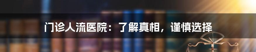 门诊人流医院：了解真相，谨慎选择
