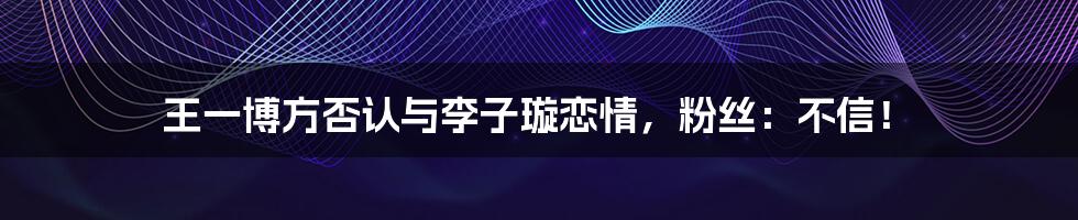 王一博方否认与李子璇恋情，粉丝：不信！