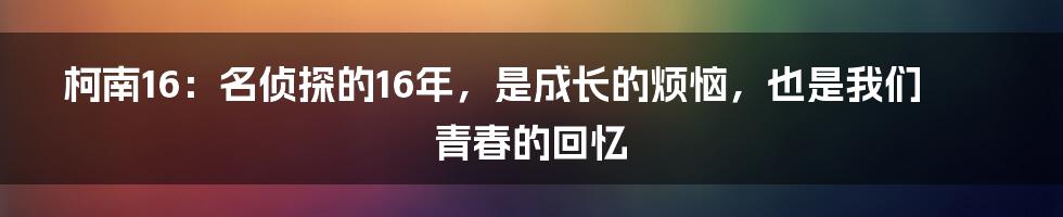 柯南16:名侦探的16年,是成长的烦恼,也是我们青春的回忆